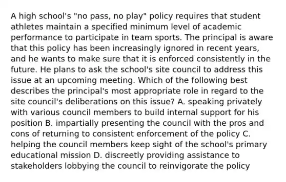 A high school's "no pass, no play" policy requires that student athletes maintain a specified minimum level of academic performance to participate in team sports. The principal is aware that this policy has been increasingly ignored in recent years, and he wants to make sure that it is enforced consistently in the future. He plans to ask the school's site council to address this issue at an upcoming meeting. Which of the following best describes the principal's most appropriate role in regard to the site council's deliberations on this issue? A. speaking privately with various council members to build internal support for his position B. impartially presenting the council with the pros and cons of returning to consistent enforcement of the policy C. helping the council members keep sight of the school's primary educational mission D. discreetly providing assistance to stakeholders lobbying the council to reinvigorate the policy