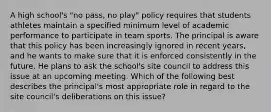 A high school's "no pass, no play" policy requires that students athletes maintain a specified minimum level of academic performance to participate in team sports. The principal is aware that this policy has been increasingly ignored in recent years, and he wants to make sure that it is enforced consistently in the future. He plans to ask the school's site council to address this issue at an upcoming meeting. Which of the following best describes the principal's most appropriate role in regard to the site council's deliberations on this issue?