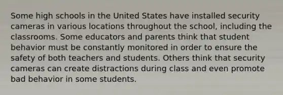 Some high schools in the United States have installed security cameras in various locations throughout the school, including the classrooms. Some educators and parents think that student behavior must be constantly monitored in order to ensure the safety of both teachers and students. Others think that security cameras can create distractions during class and even promote bad behavior in some students.