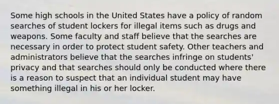 Some high schools in the United States have a policy of random searches of student lockers for illegal items such as drugs and weapons. Some faculty and staff believe that the searches are necessary in order to protect student safety. Other teachers and administrators believe that the searches infringe on students' privacy and that searches should only be conducted where there is a reason to suspect that an individual student may have something illegal in his or her locker.