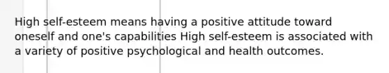 High self-esteem means having a positive attitude toward oneself and one's capabilities High self-esteem is associated with a variety of positive psychological and health outcomes.