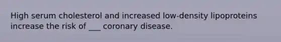 High serum cholesterol and increased low-density lipoproteins increase the risk of ___ coronary disease.