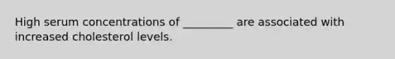 High serum concentrations of _________ are associated with increased cholesterol levels.