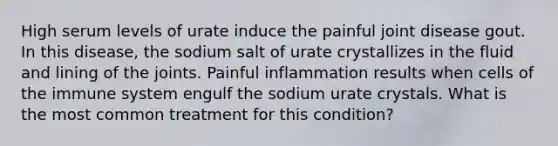 High serum levels of urate induce the painful joint disease gout. In this disease, the sodium salt of urate crystallizes in the fluid and lining of the joints. Painful inflammation results when cells of the immune system engulf the sodium urate crystals. What is the most common treatment for this condition?