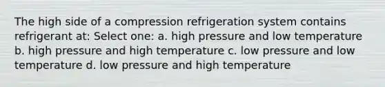 The high side of a compression refrigeration system contains refrigerant at: Select one: a. high pressure and low temperature b. high pressure and high temperature c. low pressure and low temperature d. low pressure and high temperature