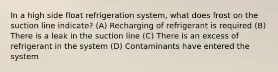 In a high side float refrigeration system, what does frost on the suction line indicate? (A) Recharging of refrigerant is required (B) There is a leak in the suction line (C) There is an excess of refrigerant in the system (D) Contaminants have entered the system