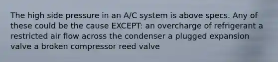 The high side pressure in an A/C system is above specs. Any of these could be the cause EXCEPT: an overcharge of refrigerant a restricted air flow across the condenser a plugged expansion valve a broken compressor reed valve