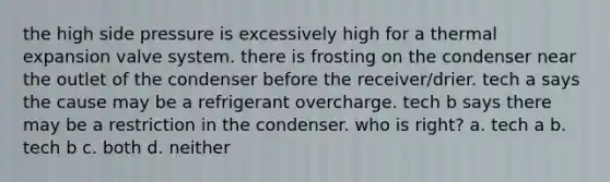 the high side pressure is excessively high for a thermal expansion valve system. there is frosting on the condenser near the outlet of the condenser before the receiver/drier. tech a says the cause may be a refrigerant overcharge. tech b says there may be a restriction in the condenser. who is right? a. tech a b. tech b c. both d. neither