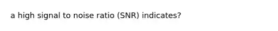 a high signal to noise ratio (SNR) indicates?