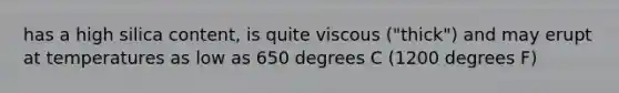 has a high silica content, is quite viscous ("thick") and may erupt at temperatures as low as 650 degrees C (1200 degrees F)