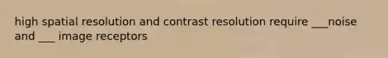 high spatial resolution and contrast resolution require ___noise and ___ image receptors