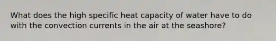 What does the high specific heat capacity of water have to do with the convection currents in the air at the seashore?