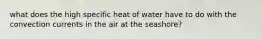 what does the high specific heat of water have to do with the convection currents in the air at the seashore?