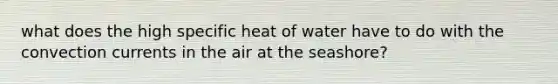 what does the high specific heat of water have to do with the convection currents in the air at the seashore?