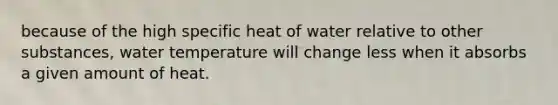 because of the high specific heat of water relative to other substances, water temperature will change less when it absorbs a given amount of heat.