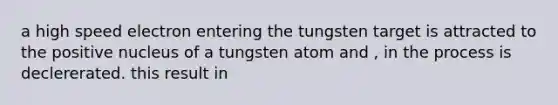 a high speed electron entering the tungsten target is attracted to the positive nucleus of a tungsten atom and , in the process is declererated. this result in