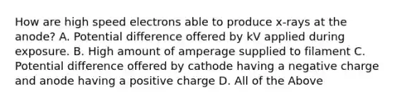 How are high speed electrons able to produce x-rays at the anode? A. Potential difference offered by kV applied during exposure. B. High amount of amperage supplied to filament C. Potential difference offered by cathode having a negative charge and anode having a positive charge D. All of the Above