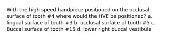With the high speed handpiece positioned on the occlusal surface of tooth #4 where would the HVE be positioned? a. lingual surface of tooth #3 b. occlusal surface of tooth #5 c. Buccal surface of tooth #15 d. lower right buccal vestibule