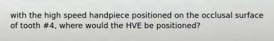 with the high speed handpiece positioned on the occlusal surface of tooth #4, where would the HVE be positioned?