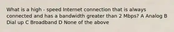 What is a high - speed Internet connection that is always connected and has a bandwidth <a href='https://www.questionai.com/knowledge/ktgHnBD4o3-greater-than' class='anchor-knowledge'>greater than</a> 2 Mbps? A Analog B Dial up C Broadband D None of the above