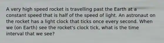 A very high speed rocket is travelling past the Earth at a constant speed that is half of the speed of light. An astronaut on the rocket has a light clock that ticks once every second. When we (on Earth) see the rocket's clock tick, what is the time interval that we see?