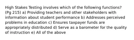 High Stakes Testing involves which of the following functions? (Pg 215) a) Providing teachers and other stakeholders with information about student performance b) Addresses perceived problems in education c) Ensures taxpayer funds are appropriately distributed d) Serve as a barometer for the quality of instruction e) All of the above