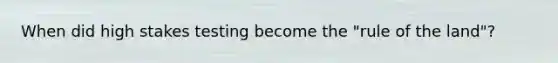 When did high stakes testing become the "rule of the land"?