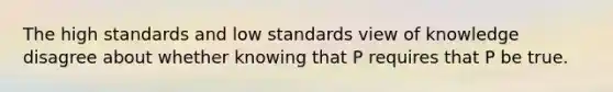 The high standards and low standards view of knowledge disagree about whether knowing that P requires that P be true.