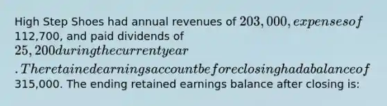 High Step Shoes had annual revenues of 203,000, expenses of112,700, and paid dividends of 25,200 during the current year. The retained earnings account before closing had a balance of315,000. The ending retained earnings balance after closing is: