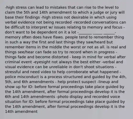 -high stress can lead to mistakes that can rise to the level to claim the 5th and 14th amendment to which a judge or jury will base their findings -high stress not desirable in which using verbal evidence not being recorded -recorded conversations can be difficult to interpret w/ issues relating to memory and focus - don't want to be dependent on it a lot -_______ _____ ______- memory often does have flaws. people tend to remember thing in such a way the first and last things they saw/heard but remember items in the middle the worst or not as all. is real and things see/hear can fade so try to record when in progress -things fade and become distorted - keep in mind for verbal after criminal event -eyesight not always the best either -verbal and visual evidence can be unreliable in don't shoot situations - stressful and need video to help corroborate what happened -police misconduct is a process structured and guided by the 4th, 5th, and 6th amendments - help protect suspect -lineup and show up for ID: before formal proceedings take place guided by the 14th amendment, after formal proceedings develop it is the 6th and 14th amendments -photo display and recorded voice situation for ID: before formal proceedings take place guided by the 14th amendment, after formal proceedings develop it is the 14th amendment