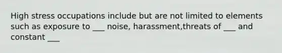 High stress occupations include but are not limited to elements such as exposure to ___ noise, harassment,threats of ___ and constant ___