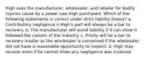 High sues the manufacturer, wholesaler, and retailer for bodily injuries cause by a power saw High purchased. Which of the following statements is correct under strict liability theory? a. Contributory negligence n High's part will always be a bar to recovery. b. The manufacturer will avoid liability if it can show it followed the custom of the industry. c. Privity will be a bar to recovery insofar as the wholesaler is concerned if the wholesaler did not have a reasonable opportunity to inspect. d. High may recover even if he cannot show any negligence was involved.