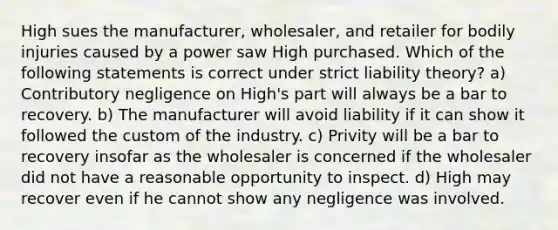 High sues the manufacturer, wholesaler, and retailer for bodily injuries caused by a power saw High purchased. Which of the following statements is correct under strict liability theory? a) Contributory negligence on High's part will always be a bar to recovery. b) The manufacturer will avoid liability if it can show it followed the custom of the industry. c) Privity will be a bar to recovery insofar as the wholesaler is concerned if the wholesaler did not have a reasonable opportunity to inspect. d) High may recover even if he cannot show any negligence was involved.