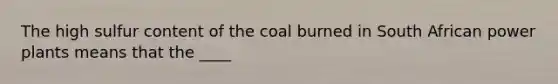 The high sulfur content of the coal burned in South African power plants means that the ____