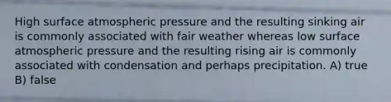 High surface atmospheric pressure and the resulting sinking air is commonly associated with fair weather whereas low surface atmospheric pressure and the resulting rising air is commonly associated with condensation and perhaps precipitation. A) true B) false