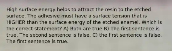 High surface energy helps to attract the resin to the etched surface. The adhesive must have a surface tension that is HIGHER than the surface energy of the etched enamel. Which is the correct statement? A) Both are true B) The first sentence is true. The second sentence is false. C) the first sentence is false. The first sentence is true.