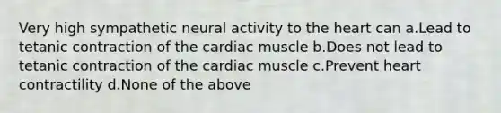 Very high sympathetic neural activity to the heart can a.Lead to tetanic contraction of the cardiac muscle b.Does not lead to tetanic contraction of the cardiac muscle c.Prevent heart contractility d.None of the above