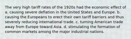 The very high tariff rates of the 1920s had the economic effect of a. causing severe deflation in the United States and Europe. b. causing the Europeans to erect their own tariff barriers and thus severely reducing international trade. c. turning American trade away from Europe toward Asia. d. stimulating the formation of common markets among the major industrial nations.