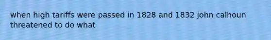 when high tariffs were passed in 1828 and 1832 john calhoun threatened to do what