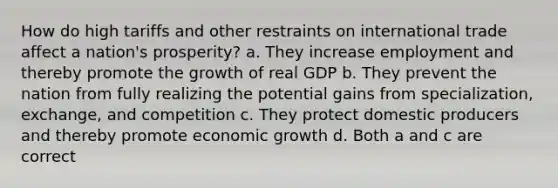 How do high tariffs and other restraints on international trade affect a nation's prosperity? a. They increase employment and thereby promote the growth of real GDP b. They prevent the nation from fully realizing the potential gains from specialization, exchange, and competition c. They protect domestic producers and thereby promote economic growth d. Both a and c are correct