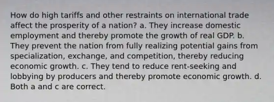 How do high tariffs and other restraints on international trade affect the prosperity of a nation? a. They increase domestic employment and thereby promote the growth of real GDP. b. They prevent the nation from fully realizing potential gains from specialization, exchange, and competition, thereby reducing economic growth. c. They tend to reduce rent-seeking and lobbying by producers and thereby promote economic growth. d. Both a and c are correct.