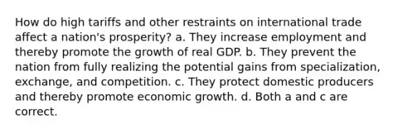 How do high tariffs and other restraints on international trade affect a nation's prosperity? a. They increase employment and thereby promote the growth of real GDP. b. They prevent the nation from fully realizing the potential gains from specialization, exchange, and competition. c. They protect domestic producers and thereby promote economic growth. d. Both a and c are correct.