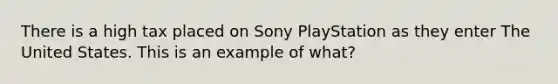 There is a high tax placed on Sony PlayStation as they enter The United States. This is an example of what?