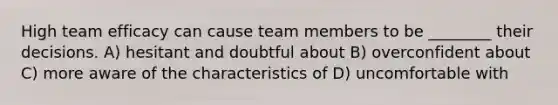 High team efficacy can cause team members to be ________ their decisions. A) hesitant and doubtful about B) overconfident about C) more aware of the characteristics of D) uncomfortable with