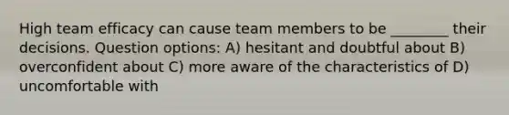 High team efficacy can cause team members to be ________ their decisions. Question options: A) hesitant and doubtful about B) overconfident about C) more aware of the characteristics of D) uncomfortable with