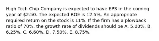 High Tech Chip Company is expected to have EPS in the coming year of 2.50. The expected ROE is 12.5%. An appropriate required return on the stock is 11%. If the firm has a plowback ratio of 70%, the growth rate of dividends should be A. 5.00%. B. 6.25%. C. 6.60%. D. 7.50%. E. 8.75%.