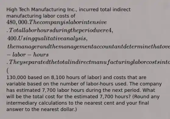 High Tech Manufacturing Inc., incurred total indirect manufacturing labor costs of 480,000. The company is labor intensive. Total labor hours during the period were 4,400. Using qualitative analysis, the manager and the management accountant determine that over the period the indirect manufacturing labor costs are mixed costs with only one cost driver-labor-hours. They separated the total indirect manufacturing labor costs into costs that are fixed (130,000 based on 8,100 hours of labor) and costs that are variable based on the number of labor-hours used. The company has estimated 7,700 labor hours during the next period. What will be the total cost for the estimated 7,700 hours? (Round any intermediary calculations to the nearest cent and your final answer to the nearest dollar.)