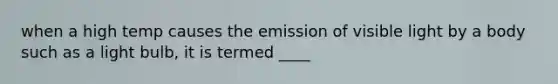 when a high temp causes the emission of visible light by a body such as a light bulb, it is termed ____