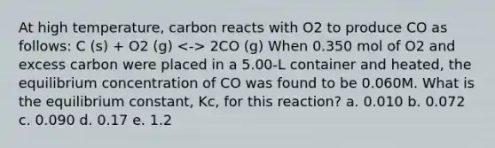 At high temperature, carbon reacts with O2 to produce CO as follows: C (s) + O2 (g) 2CO (g) When 0.350 mol of O2 and excess carbon were placed in a 5.00-L container and heated, the equilibrium concentration of CO was found to be 0.060M. What is the equilibrium constant, Kc, for this reaction? a. 0.010 b. 0.072 c. 0.090 d. 0.17 e. 1.2