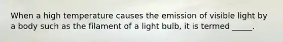 When a high temperature causes the emission of visible light by a body such as the filament of a light bulb, it is termed _____.